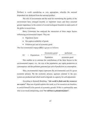 Welfare) is worth considering as very appropriate, whereby the national
disproducts are deducted from the national product.
       The role of environment and the need for maintaining the quality of the
environment have emerged recently as important issues and have assumed
greater importance in the context of several ecological disasters in many parts of
the globe in recent times.
       Barry Commoner has analyzed the interaction of three major factors
influencing environmental impact. They are:
       •    Population factor
       •    Per capita availability of goods
       •    Pollution per unit of economic good.
The Environmental impact (EI) is given as follows

                                       Economic good                pollutant
       EI      = Population       *                        *
                                       Population              economic good
       This enables us to estimate the contributions of the three factors to the
environmental impact, viz., the size of the population, per capita production or
consumption; and the pollutant generated per unit of production or consumption.

       Thus, environmental impact represents the environmental cost of a given
economic process. By the economic process, agencies external to the eco-
system are produced and which tend to degrade its capacity for self-adjustment.

       According to Kenneth Boulding, “ the world is finite and the resources
are scarce”. Man out of greed exploits this earth, as if its resources are limitless,
to enrich himself in his pursuit of economic growth. If this is continued by man
who is too much enterprising, soon “we will have a plundered plant”.




                                               47
 