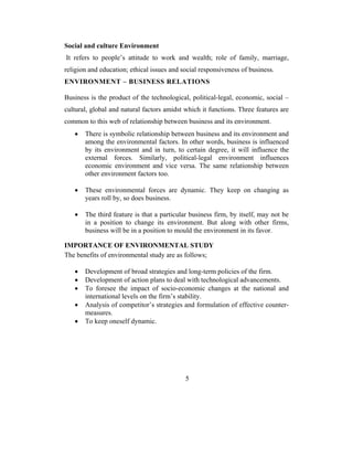 Social and culture Environment
It refers to people’s attitude to work and wealth; role of family, marriage,
religion and education; ethical issues and social responsiveness of business.
ENVIRONMENT – BUSINESS RELATIONS

Business is the product of the technological, political-legal, economic, social –
cultural, global and natural factors amidst which it functions. Three features are
common to this web of relationship between business and its environment.
   •   There is symbolic relationship between business and its environment and
       among the environmental factors. In other words, business is influenced
       by its environment and in turn, to certain degree, it will influence the
       external forces. Similarly, political-legal environment influences
       economic environment and vice versa. The same relationship between
       other environment factors too.

   •   These environmental forces are dynamic. They keep on changing as
       years roll by, so does business.

   •   The third feature is that a particular business firm, by itself, may not be
       in a position to change its environment. But along with other firms,
       business will be in a position to mould the environment in its favor.

IMPORTANCE OF ENVIRONMENTAL STUDY
The benefits of environmental study are as follows;

   •   Development of broad strategies and long-term policies of the firm.
   •   Development of action plans to deal with technological advancements.
   •   To foresee the impact of socio-economic changes at the national and
       international levels on the firm’s stability.
   •   Analysis of competitor’s strategies and formulation of effective counter-
       measures.
   •   To keep oneself dynamic.




                                            5
 