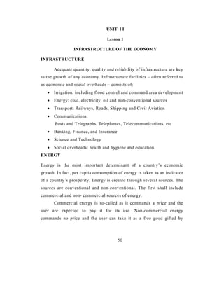 UNIT I I

                                   Lesson 1

                 INFRASTRUCTURE OF THE ECONOMY

INFRASTRUCTURE

       Adequate quantity, quality and reliability of infrastructure are key
to the growth of any economy. Infrastructure facilities – often referred to
as economic and social overheads – consists of:
   •   Irrigation, including flood control and command area development
   •   Energy: coal, electricity, oil and non-conventional sources
   •   Transport: Railways, Roads, Shipping and Civil Aviation
   •   Communications:
       Posts and Telegraphs, Telephones, Telecommunications, etc
   •   Banking, Finance, and Insurance
   •   Science and Technology
   •   Social overheads: health and hygiene and education.
ENERGY

Energy is the most important determinant of a country’s economic
growth. In fact, per capita consumption of energy is taken as an indicator
of a country’s prosperity. Energy is created through several sources. The
sources are conventional and non-conventional. The first shall include
commercial and non- commercial sources of energy.
       Commercial energy is so-called as it commands a price and the
user are expected to pay it for its use. Non-commercial energy
commands no price and the user can take it as a free good gifted by




                                         50
 