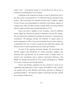 mature. Non – conventional energy is a recent discovery and its use is
confined to limited pockets in our country.
      Confining to the commercial energy, it may be stated that Coal is
the main source, accounting for 67 % of the total energy consumed in the
country. The Government has initiated several steps to improve supply
of coal. Private sector participation is allowed in coal mining. Imports of
cooking coal under the Open General License (OGL) are being allowed
and the import tariff has been slashed from 85% to 35 %.
      Power has been a bugbear of our economy. Lack of sufficient
power supply has checked the growth of industries all over the country.
The government has announced a package of incentives to attract private
investments. The package includes the reduction of import duties on
power equipment to 20%; a five-year tax holiday for new power projects;
a guaranteed 16% rate of return on paid up and subscribed capital; and
the provision of counter guarantee by the central government.
      As part of the ongoing economic reforms, the government has
allowed imports and distribution of certain petroleum products like
domestic LPG and kerosene by the private sector at market prices to
promote new investments and to improve operational efficiency. The
ONGC has already disinvested 2% of its equity and proposes to offload
18 % more in domestic and foreign markets.
      Private and foreign companies are now allowed to invest in oil
exploration and production in joint- venture with ONGC or OIL, (ONGC
has already tied up with Reliance and Enron) and also in refining of
petroleum products. The domestic market in lubricants has been opened
up to foreign collaborations.



                                        51
 
