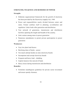 STRENGTHS, WEAKNESS AND REMEDIES OF POWER

Strengths

   •   Elaborate organizational framework for the growth of electricity
       has been provided by the Electricity (supply) Act, 1948
   •   Power and responsibilities nearly divided between center and
       states. Former confines itself to planning, co-ordination and
       regulation. Latter looks after generation and distribution.
   •   Vast   network   of   generation,    transmission   and   distribution
       facilities spanning the length and breadth of the country.
   •   Joint venture among states in power generation
   •   Numerous amendments to permit private participation in power
       generation

Weaknesses

   •   Very low plant load factors
   •   Declining share of hydro – power
   •   Too much subsidy burden on state electricity boards
   •   Incompetent and corrupt electricity boards
   •   Frequent and heavy load – shedding
   •   Capital intensive but starved of funds
   •   Heavy losses during transmission and distribution
Remedies

   •   Formulate unambiguous guidelines for private sector investment
       and ensure speedy clearance




                                           52
 