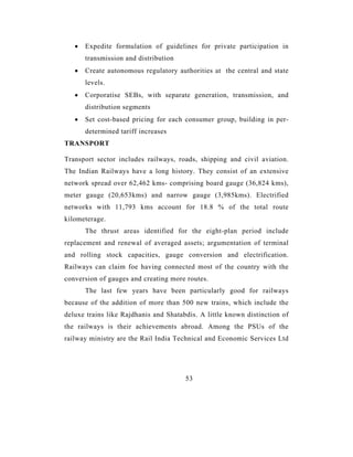 •   Expedite formulation of guidelines for private participation in
       transmission and distribution
   •   Create autonomous regulatory authorities at the central and state
       levels.
   •   Corporatise SEBs, with separate generation, transmission, and
       distribution segments
   •   Set cost-based pricing for each consumer group, building in per-
       determined tariff increases
TRANSPORT

Transport sector includes railways, roads, shipping and civil aviation.
The Indian Railways have a long history. They consist of an extensive
network spread over 62,462 kms- comprising board gauge (36,824 kms),
meter gauge (20,653kms) and narrow gauge (3,985kms). Electrified
networks with 11,793 kms account for 18.8 % of the total route
kilometerage.
       The thrust areas identified for the eight-plan period include
replacement and renewal of averaged assets; argumentation of terminal
and rolling stock capacities, gauge conversion and electrification.
Railways can claim foe having connected most of the country with the
conversion of gauges and creating more routes.
       The last few years have been particularly good for railways
because of the addition of more than 500 new trains, which include the
deluxe trains like Rajdhanis and Shatabdis. A little known distinction of
the railways is their achievements abroad. Among the PSUs of the
railway ministry are the Rail India Technical and Economic Services Ltd




                                       53
 