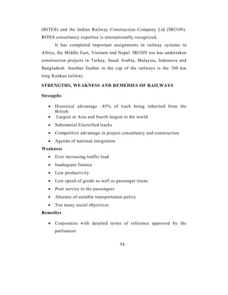 (RITES) and the Indian Railway Construction Company Ltd (IRCON).
RITES consultancy expertise is internationally recognized.
       It has completed important assignments in railway systems in
Africa, the Middle East, Vietnam and Nepal. IRCON too has undertaken
construction projects in Turkey, Saudi Arabia, Malaysia, Indonesia and
Bangladesh. Another feather in the cap of the railways is the 760 km
long Konkan railway.

STRENGTHS, WEAKNESS AND REMEDIES OF RAILWAYS

Strengths

   •   Historical advantage –85% of track being inherited from the
       British
   •   Largest in Asia and fourth largest in the world
   •   Substantial Electrified tracks
   •   Competitive advantage in project consultancy and construction
   •   Agenda of national integration
Weakness
   •   Ever increasing traffic load
   •   Inadequate finance
   •   Low productivity
   •   Low speed of goods as well as passenger trains
   •   Poor service to the passengers
   •   Absence of suitable transportation policy
   •   Too many social objectives
Remedies

   •   Corporatise with detailed terms of reference approved by the
       parliament


                                        54
 