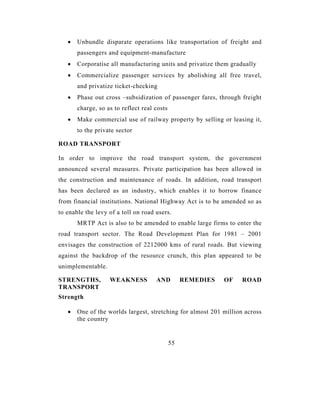 •   Unbundle disparate operations like transportation of freight and
       passengers and equipment-manufacture
   •   Corporatise all manufacturing units and privatize them gradually
   •   Commercialize passenger services by abolishing all free travel,
       and privatize ticket-checking
   •   Phase out cross –subsidization of passenger fares, through freight
       charge, so as to reflect real costs
   •   Make commercial use of railway property by selling or leasing it,
       to the private sector

ROAD TRANSPORT

In order to improve the road transport system, the government
announced several measures. Private participation has been allowed in
the construction and maintenance of roads. In addition, road transport
has been declared as an industry, which enables it to borrow finance
from financial institutions. National Highway Act is to be amended so as
to enable the levy of a toll on road users.
       MRTP Act is also to be amended to enable large firms to enter the
road transport sector. The Road Development Plan for 1981 – 2001
envisages the construction of 2212000 kms of rural roads. But viewing
against the backdrop of the resource crunch, this plan appeared to be
unimplementable.

STRENGTHS,         WEAKNESS          AND          REMEDIES   OF   ROAD
TRANSPORT
Strength

   •   One of the worlds largest, stretching for almost 201 million across
       the country


                                             55
 