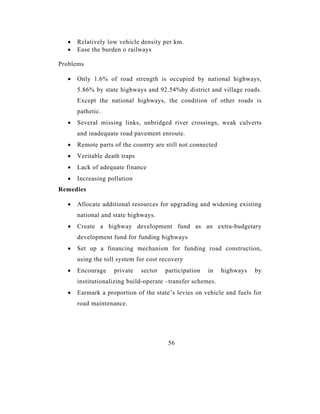 •   Relatively low vehicle density per km.
  •   Ease the burden o railways

Problems

  •   Only 1.6% of road strength is occupied by national highways,
      5.86% by state highways and 92.54%by district and village roads.
      Except the national highways, the condition of other roads is
      pathetic.
  •   Several missing links, unbridged river crossings, weak culverts
      and inadequate road pavement enroute.
  •   Remote parts of the country are still not connected
  •   Veritable death traps
  •   Lack of adequate finance
  •   Increasing pollution
Remedies

  •   Allocate additional resources for upgrading and widening existing
      national and state highways.
  •   Create a highway development fund as an extra-budgetary
      development fund for funding highways
  •   Set up a financing mechanism for funding road construction,
      using the toll system for cost recovery
  •   Encourage    private    sector   participation   in   highways   by
      institutionalizing build-operate –transfer schemes.
  •   Earmark a proportion of the state’s levies on vehicle and fuels for
      road maintenance.




                                        56
 