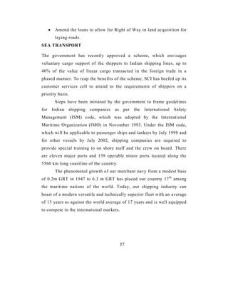 •    Amend the loans to allow for Right of Way in land acquisition for
           laying roads.
SEA TRANSPORT

The government has recently approved a scheme, which envisages
voluntary cargo support of the shippers to Indian shipping lines, up to
40% of the value of linear cargo transacted in the foreign trade in a
phased manner. To reap the benefits of the scheme, SCI has beefed up its
customer services cell to attend to the requirements of shippers on a
priority basis.
           Steps have been initiated by the government to frame guidelines
for       Indian   shipping   companies   as    per   the   International   Safety
Management (ISM) code, which was adopted by the International
Maritime Organization (IMO) in November 1993. Under the ISM code,
which will be applicable to passenger ships and tankers by July 1998 and
for other vessels by July 2002, shipping companies are required to
provide special training to on shore staff and the crew on board. There
are eleven major ports and 139 operable minor ports located along the
5560 km long coastline of the country.
           The phenomenal growth of our merchant navy from a modest base
of 0.2m GRT in 1947 to 6.3 m GRT has placed our country 17 th among
the maritime nations of the world. Today, our shipping industry can
boast of a modern versatile and technically superior fleet with an average
of 13 years as against the world average of 17 years and is well equipped
to compete in the international markets.




                                               57
 