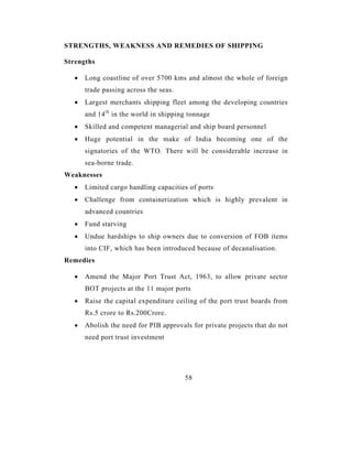 STRENGTHS, WEAKNESS AND REMEDIES OF SHIPPING

Strengths

   •   Long coastline of over 5700 kms and almost the whole of foreign
       trade passing across the seas.
   •   Largest merchants shipping fleet among the developing countries
       and 14 th in the world in shipping tonnage
   •   Skilled and competent managerial and ship board personnel
   •   Huge potential in the make of India becoming one of the
       signatories of the WTO. There will be considerable increase in
       sea-borne trade.
Weaknesses
   •   Limited cargo handling capacities of ports
   •   Challenge from containerization which is highly prevalent in
       advanced countries
   •   Fund starving
   •   Undue hardships to ship owners due to conversion of FOB items
       into CIF, which has been introduced because of decanalisation.
Remedies

   •   Amend the Major Port Trust Act, 1963, to allow private sector
       BOT projects at the 11 major ports
   •   Raise the capital expenditure ceiling of the port trust boards from
       Rs.5 crore to Rs.200Crore.
   •   Abolish the need for PIB approvals for private projects that do not
       need port trust investment




                                        58
 