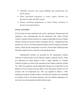•   Unbundle activities like cargo handling and warehousing into
       profit centers.
   •   Allow port-based businesses to create captive facilities for
       themselves under the BOT system
   •   Initiate restraining programmes to reduce labour resistance to
       private sector participation.

CIVIL AVIATION

Civil Aviation has three functional sub sectors; operational, infrastructural and
regulatory –cum- developmental. On the operational side, Indian Airlines
Limited, Vayudoot (which functions as a separate identifiable division of Indian
Airlines Limited) and private airlines (scheduled and non –scheduled) provide
domestic air services. Air India limited and Indian Airlines Limited are domestic
airlines, which provide international air services. Pawan Hans limited provides
helicopter support services, primarily to the petroleum sector.

       Infrastructural facilities are provided by the International Airports
Authority of India (IAAI) and the National Airports Authority (NAA). These
two authorities are being merged to form a single authority viz. Airports
Authority of India as a result of the enactment of the Airports Authority of India
Act, 1994. The regulatory and developmental functions are looked after by the
Ministry of Civil Aviation and the offices of the Directorate General of Civil
Aviation. The Air Corporation Act, 1953, was repealed on March 1, 1994,
ending the monopoly of Indian Airlines, Air India and Vayudoot over scheduled
air transport services. Six private operators, who were hitherto operating as air
taxis, have since been granted scheduled airlines status.




                                            59
 