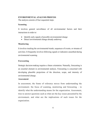 ENVIRONMENTAL ANALYSIS PROCESS
The analysis consists of four sequential steps:

Scanning

It involves general surveillance of all environmental factors and their
interactions in order to:

    •   Identify early signals of possible environmental change
    •   Detect environmental change already underway

Monitoring

It involves tracking the environmental trends, sequences of events, or streams of
activities. It frequently involves following signals or indicators unearthed during
environmental scanning.

Forecasting

Strategic decision-making requires a future orientation. Naturally, forecasting is
an essential element in environmental analysis. Forecasting is concerned with
developing plausible projections of the direction, scope, and intensity of
environmental change.
Assessment

In assessment, the frame of reference moves from understanding the
environment- the focus of scanning, monitoring and forecasting – to
identify what the understanding means for the organization. Assessment,
tries to answer questions such as what are the key issues presented by the
environment, and what are the implications of such issues for the
organization.


                                            6
 