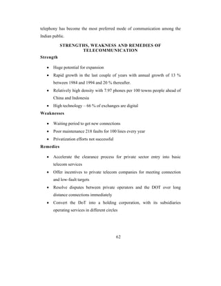 telephony has become the most preferred mode of communication among the
Indian public.

           STRENGTHS, WEAKNESS AND REMEDIES OF
                  TELECOMMUNICATION
Strength

   •   Huge potential for expansion
   •   Rapid growth in the last couple of years with annual growth of 13 %
       between 1984 and 1994 and 20 % thereafter.
   •   Relatively high density with 7.97 phones per 100 towns people ahead of
       China and Indonesia
   •   High technology – 66 % of exchanges are digital
Weaknesses

   •   Waiting period to get new connections
   •   Poor maintenance 218 faults for 100 lines every year
   •   Privatization efforts not successful
Remedies

   •   Accelerate the clearance process for private sector entry into basic
       telecom services
   •   Offer incentives to private telecom companies for meeting connection
       and low-fault targets
   •   Resolve disputes between private operators and the DOT over long
       distance connections immediately
   •   Convert the DoT into a holding corporation, with its subsidiaries
       operating services in different circles




                                              62
 