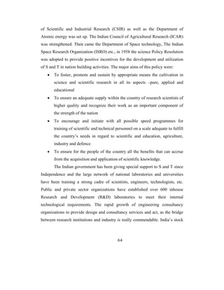 of Scientific and Industrial Research (CSIR) as well as the Department of
Atomic energy was set up. The Indian Council of Agricultural Research (ICAR)
was strengthened. Then came the Department of Space technology, The Indian
Space Research Organization (ISRO) etc., in 1958 the science Policy Resolution
was adopted to provide positive incentives for the development and utilization
of S and T in nation building activities. The major aims of this policy were:
   •   To foster, promote and sustain by appropriate means the cultivation in
       science and scientific research in all its aspects –pure, applied and
       educational
   •   To ensure an adequate supply within the country of research scientists of
       higher quality and recognize their work as an important component of
       the strength of the nation
   •   To encourage and initiate with all possible speed programmes for
       training of scientific and technical personnel on a scale adequate to fulfill
       the country’s needs in regard to scientific and education, agriculture,
       industry and defence
   •   To ensure for the people of the country all the benefits that can accrue
       from the acquisition and application of scientific knowledge.
       The Indian government has been giving special support to S and T since
Independence and the large network of national laboratories and universities
have been training a strong cadre of scientists, engineers, technologists, etc.
Public and private sector organizations have established over 600 inhouse
Research and Development (R&D) laboratories to meet their internal
technological requirements. The rapid growth of engineering consultancy
organizations to provide design and consultancy services and act, as the bridge
between research institutions and industry is really commendable. India’s stock



                                            64
 