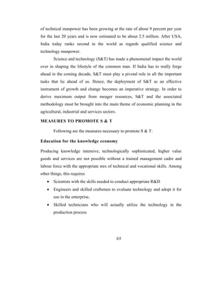 of technical manpower has been growing at the rate of about 9 percent per year
for the last 20 years and is now estimated to be about 2.5 million. After USA,
India today ranks second in the world as regards qualified science and
technology manpower.
       Science and technology (S&T) has made a phenomenal impact the world
over in shaping the lifestyle of the common man. If India has to really forge
ahead in the coming decade, S&T must play a pivotal role in all the important
tasks that lie ahead of us. Hence, the deployment of S&T as an effective
instrument of growth and change becomes an imperative strategy. In order to
derive maximum output from meager resources, S&T and the associated
methodology must be brought into the main theme of economic planning in the
agricultural, industrial and services sectors.

MEASURES TO PROMOTE S & T

       Following are the measures necessary to promote S & T:

Education for the knowledge economy

Producing knowledge intensive, technologically sophisticated, higher value
goods and services are not possible without a trained management cadre and
labour force with the appropriate mix of technical and vocational skills. Among
other things, this requires
   •   Scientists with the skills needed to conduct appropriate R&D
   •   Engineers and skilled craftsmen to evaluate technology and adopt it for
       use in the enterprise,
   •   Skilled technicians who will actually utilize the technology in the
       production process




                                                 65
 