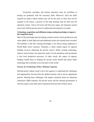 Vocational, secondary and tertiary education must all contribute to
turning out graduates with the necessary skills. Moreover, since the skills
required by today’s labour market may not be the same as those that will be
required in the future, a process of life long learning must be built into the
education system. And at all levels and life-cycle stages, the education system
must work with the private sector to understand and respond to its needs.

Technology acquisition and diffusion (using existing knowledge to improve
the competitiveness)
Most of the knowledge that developing countries need to boost productivity and
value added, in both high tech and traditional sectors has already been invented.
The problem is that this existing knowledge is not always being employed in
World Bank client countries. Therefore, a third, related aspect of capacity
building involves enhancing the private sector’s ability existing technology,
improve and develop it for particular needs of local enterprises and incorporate
it into local production processes. In other words, this aspect of capacity
building would focus on helping the private sector absorb and utilize better
technology that is already in use elsewhere in the world.

Science & Technology Policy Making Capacity

National policy makers need to have the capacity to understand the challenges
and opportunities flowing from the global economy and to devise appropriate
policies. Meeting these challenges will require concerted action by education
institutions, R&D institutes, the private sector and the national government. It
will also require close links and co-operation between each of these actors.




                                            66
 