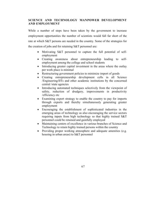 SCIENCE AND TECHNOLOGY MANPOWER DEVELOPMENT
AND EMPLOYMENT

While a number of steps have been taken by the government to increase
employment opportunities the number of scientists would fall far short of the
rate at which S&T persons are needed in the country. Some of the strategies for
the creation of jobs and for retaining S&T personnel are:
       •   Motivating S&T personnel to capture the full potential of self-
           employment
       •   Creating awareness about entrepreneurship leading to self-
           employment among the college and school students
       •   Introducing greater capital investment in the areas where the outlay
           per work place is minimal
       •   Restructuring government policies to minimize import of goods
       •   Creating entrepreneurship development cells in all Science
           /Engineering/IITs and other academic institutions by the concerned
           central /state agencies
       •   Introducing automated techniques selectively from the viewpoint of
           safety, reduction of drudgery, improvements in productivity
           /efficiency etc
       •   Examining export strategy to enable the country to pay for imports
           through exports and thereby simultaneously generating greater
           employment
       •   Encouraging the establishment of sophisticated industries in the
           emerging areas of technology as also encouraging the service sectors
           requiring inputs from high technology so that highly trained S&T
           personnel could be retained and gainfully employed
       •   Maintaining centers of excellence in various branches of Science and
           Technology to retain highly trained persons within the country
       •   Providing proper working atmosphere and adequate amenities (e.g.
           housing in urban areas) to S&T personnel




                                           67
 
