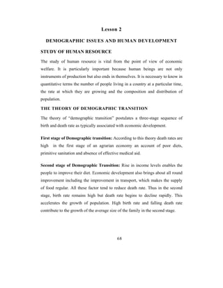 Lesson 2

   DEMOGRAPHIC ISSUES AND HUMAN DEVELOPMENT

STUDY OF HUMAN RESOURCE

The study of human resource is vital from the point of view of economic
welfare. It is particularly important because human beings are not only
instruments of production but also ends in themselves. It is necessary to know in
quantitative terms the number of people living in a country at a particular time,
the rate at which they are growing and the composition and distribution of
population.

THE THEORY OF DEMOGRAPHIC TRANSITION

The theory of “demographic transition” postulates a three-stage sequence of
birth and death rate as typically associated with economic development.

First stage of Demographic transition: According to this theory death rates are
high   in the first stage of an agrarian economy an account of poor diets,
primitive sanitation and absence of effective medical aid.

Second stage of Demographic Transition: Rise in income levels enables the
people to improve their diet. Economic development also brings about all round
improvement including the improvement in transport, which makes the supply
of food regular. All these factor tend to reduce death rate. Thus in the second
stage, birth rate remains high but death rate begins to decline rapidly. This
accelerates the growth of population. High birth rate and falling death rate
contribute to the growth of the average size of the family in the second stage.




                                            68
 