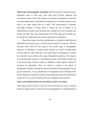 Third stage of Demographic Transition: With the growth of industrialization,
population tends to shift away from rural areas towards industrial and
commercial centers. One of the features of economic development is typically
increasing urbanization, and children are usually more of a burden and less of an
asset in an urban setting than in a rural.” The consciousness to maintain
reasonable standard of living tends to reduce the size of family in an
industrialized economy; since the death rate is already low, this is possible only
if birth rate falls. Thus, the characteristics of the third stage are low birth rate,
low death rate, small family size and low growth rate of population.
       These three stages reveal the transformation of a primitive high birth and
high death rate economy into a low birth and low death rate economy. When an
economy shifts from the first stage to the second stage of demographic
transition, an imbalance is created in the economy as a result of falling death
rate but relatively stable birth rate. The second stage of demographic evolution
has, therefore, been termed as the stage of population explosion. This stage is
the most hazardous period for a developing economy. The decline in death rate
in the second stage, therefore creates an imbalance, which requires a period of
transition for adjustment. Thus, the theory is termed as the theory of
demographic transition. During the period of transition the demographic factors
get out of harmony. A new constellation of demographic forces is brought about
which changes the character of society; birth and death rate becomes balanced at
a lower level as a result of which growth rate of population also declines.

SIZE AND GROWTH RATE OF POPULATION IN INDIA

India today possesses about 2.4 percent of the total land area of the world but
she has to support about 17 percent of the world population. At the beginning of




                                             69
 