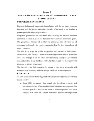 Lesson 2
 CORPORATE GOVERNANCE, SOCIAL RESPONSIBILITY AND
                           BUSINESS ETHICS
CORPORATE GOVERNANCE

Corporate failures and widespread dissatisfaction with the way many corporate
functions have led to the realization, globally, of the need to put in place a
proper system for corporate governance.
Corporate governance is concerned with holding the balance between
economic and social goals and between individual and communal goals.
The governance framework is there to encourage the efficient use of
resources and equally to require accountability for the stewardship of
those resources.
The aim is to align as nearly as possible the interest of individuals,
corporations, and society. The incentive to corporations and to those who
own and manage them to adopt internationally accepted governance
standards is that these standards will help them to achieve their corporate
aims and to attract investment.
The incentive for their adoption by states is that these standards will
strengthen the economy and discourage fraud and mismanagement.
RELEVANCE
At least three reasons have triggered off concern in corporate governance
in our country.
   •   Since 1991, the country has moved into liberalized economy and
       one of the victims of the market-based economy is transparent fair
       business practice. Several instances of mismanagement have been
       alleged, with some well-known and senior executive being hauled



                                          7
 