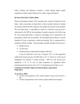 China, Vietnam and Indonesia. Countries s which indicate higher gender
inequality are Saudi Arabia, Pakistan, Iran , India , Egypt and Nigeria.

HUMAN POVERTY INDEX (HPI)

Human Development Report 1997 introduced the concept of Human Poverty
Index, which concentrates on deprivation in three essential elements of human
life already reflected in HDI- longevity, knowledge and a decent living standard.
The first deprivation is vulnerability to death at a relatively early age and is
represented in the HPI by the percentage of people expected to die before age
40. The second deprivation is related to knowledge and is measured by the
percentage of adults who are illiterate. The third deprivation relates to a decent
standard of living, in particular, overall provisioning. This is represented by a
composite of three variables – the percentage of people of people with access to:
   •   Health services
   •   To safe water
   •   The percentage of malnourished children under five.
       It may be noted that in the case of Nigeria, 70.2 % of the population
suffers from income poverty, but HPI index is 35.1 %. However, in the case of
Bangladesh, the situation is totally reversed – HPI 42.2, but income poor
population is 36 %. In case of India, proportion of population below
international income poverty line is 34.7 %, but human poverty Index is 31.4.
UNITED NATIONS MILLENNIUM DECLARATION
FOR 2015

To promote HDI:
   •   To halve the proportion of the world’s people living on less than $1 a
       day
   •   To halve the proportion of the world’s people suffering from hunger



                                        74
 
