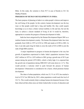 Bihar. In this study, the variation is from 59.7 in case of Kerala to 34.1 for
Madhya Pradesh.
PROGRESS OF HUMAN DEVELOPMENT IN INDIA

The basic purpose of planning in India is to widen people’s choices and improve
the well being of the people. In this context, human development was the key
issue so that people could lead a long and healthy life, they could acquire
knowledge so as to have a better vertical mobility in life and last, but not the
least, to achieve a decent standard of living of all. It would be, therefore,
appropriate to examine the progress of human development in India.
       India has been categorized by the Human Development Report 2001 as a
medium human development country. The human Development Index has risen
gradually from 0.406 in 1975 to 0.510 in 1990 and stands at 0.590 in 2001. In
fact, it can take quite long for India to cross the mark of 0.8 in HDI to join the
rank of high HDI countries.
        A major impediment to progress in human development is the very fast
growth of population experienced in India. India’s population increases from
620.7 million in 1975 to 1,033 million in 2001 giving a growth rate of 20 % per
annum during the period (1975-2001), which is fairly high. It is expected that
the growth rate of population during 2000-2015 will come down to 1.3 %. This
would provide a welcome relief to push forward the process of human
development. Urbanization is considered to be a factor, which promotes human
development.
       The share of urban population, which was 21.3 % in 1975, has reached a
level of 27.8 %in 2001,but by 2015, urban population would reach the level of
32.2 %. This would certainly help to enlarge human development because it has
been observed that urban areas are better looked after in terms of education and



                                       76
 