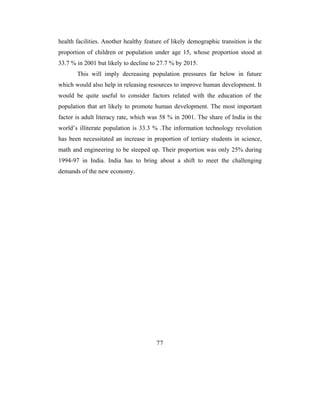 health facilities. Another healthy feature of likely demographic transition is the
proportion of children or population under age 15, whose proportion stood at
33.7 % in 2001 but likely to decline to 27.7 % by 2015.
       This will imply decreasing population pressures far below in future
which would also help in releasing resources to improve human development. It
would be quite useful to consider factors related with the education of the
population that art likely to promote human development. The most important
factor is adult literacy rate, which was 58 % in 2001. The share of India in the
world’s illiterate population is 33.3 % .The information technology revolution
has been necessitated an increase in proportion of tertiary students in science,
math and engineering to be steeped up. Their proportion was only 25% during
1994-97 in India. India has to bring about a shift to meet the challenging
demands of the new economy.




                                       77
 