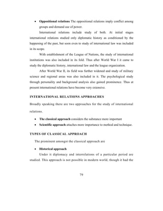 •   Oppositional relations The oppositional relations imply conflict among
        groups and demand use of power.
        International relations include study of both. At initial stages
international relations studied only diplomatic history as conditioned by the
happening of the past, but soon even to study of international law was included
in its scope.
        With establishment of the League of Nations, the study of international
institutions was also included in its fold. Thus after World War I it came to
study the diplomatic history, international law and the league organization.
        After World War II, its field was further widened and study of military
science and regional areas was also included in it. The psychological study
through personality and background analysis also gained prominence. Thus at
present international relations have become very extensive.

INTERNATIONAL RELATIONS APPROACHES

Broadly speaking there are two approaches for the study of international

relations.

    •   The classical approach considers the substance more important
    •   Scientific approach attaches more importance to method and technique.

TYPES OF CLASSICAL APPROACH

    The prominent amongst the classical approach are

    •   Historical approach
        Under it diplomacy and interrelations of a particular period are
studied. This approach is not possible in modern world, though it had the



                                       79
 