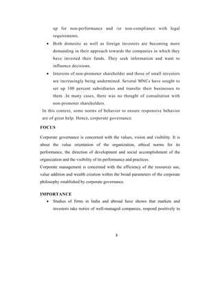 up for non-performance and /or non-compliance with legal
       requirements.
   •   Both domestic as well as foreign investors are becoming more
       demanding in their approach towards the companies in which they
       have invested their funds. They seek information and want to
       influence decisions.
   •   Interests of non-promoter shareholder and those of small investors
       are increasingly being undermined. Several MNCs have sought to
       set up 100 percent subsidiaries and transfer their businesses to
       them .In many cases, there was no thought of consultation with
       non-promoter shareholders.
 In this context, some norms of behavior to ensure responsive behavior
 are of great help. Hence, corporate governance.

FOCUS

Corporate governance is concerned with the values, vision and visibility. It is
about the value orientation of the organization, ethical norms for its
performance, the direction of development and social accomplishment of the
organization and the visibility of its performance and practices.
Corporate management is concerned with the efficiency of the resources use,
value addition and wealth creation within the broad parameters of the corporate
philosophy established by corporate governance.

IMPORTANCE
   •   Studies of firms in India and abroad have shown that markets and
       investors take notice of well-managed companies, respond positively to




                                            8
 