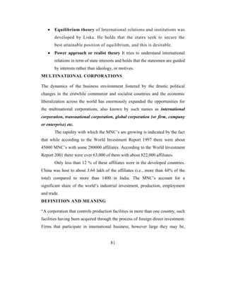 •   Equilibrium theory of International relations and institutions was
       developed by Liska. He holds that the states seek to secure the
       best attainable position of equilibrium, and this is desirable.
   •   Power approach or realist theory It tries to understand international
       relations in term of state interests and holds that the statesmen are guided
       by interests rather than ideology, or motives.
MULTINATIONAL CORPORATIONS

The dynamics of the business environment fostered by the drastic political
changes in the erstwhile communist and socialist countries and the economic
liberalization across the world has enormously expanded the opportunities for
the multinational corporations, also known by such names as international
corporation, transnational corporation, global corporation (or firm, company
or enterprise) etc.
       The rapidity with which the MNC’s are growing is indicated by the fact
that while according to the World Investment Report 1997 there were about
45000 MNC’s with some 280000 affiliates. According to the World Investment
Report 2001 there were over 63,000 of them with about 822,000 affiliates.
       Only less than 12 % of these affiliates were in the developed countries.
China was host to about 3.64 lakh of the affiliates (i.e., more than 44% of the
total) compared to more than 1400 in India. The MNC’s account for a
significant share of the world’s industrial investment, production, employment
and trade.
DEFINITION AND MEANING

“A corporation that controls production facilities in more than one country, such
facilities having been acquired through the process of foreign direct investment.
Firms that participate in international business, however large they may be,


                                       81
 