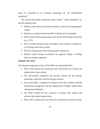 solely by exporting or by licensing technology are not multinational
enterprises.”
   The various benchmarks sometimes used to define “ multi nationality” are
that the company must:
   •   Produce (rather than just distribute) abroad as well as in the headquarters
       country
   •   Operate in a certain minimum number of nations (six for example)
   •   Derive some minimum percentage of its income from foreign operations
       (e.g., 25%)
   •   Have a certain minimum ratio of foreign to total number of employees,
       or of foreign total value of assets
   •   Possess a management team with geocentric orientations.
   •   Directly control foreign investments (as opposed simply to holding
       shares in foreign companies).
MERITS OF MNC

The important arguments in favor of the MNCs are mentioned below:
   •   MNCs help increase the Investment level and thereby the income and
       employment in host country.
   •   The transnational corporation has become vehicles for the transfer
       technology, especially to the developing countries.
   •   They also kindle a managerial revolution in the host countries through
       professional management and the employment of highly sophisticated
       management techniques.
   •   The MNCs enable the host countries to increase their exports and
       decrease their import requirements.
   •   They work to equalize the cost of factors of production around the world.


                                        82
 