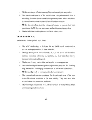 •   MNCs provide an efficient means of integrating national economies.
   •   The enormous resources of the multinational enterprises enable them to
       have very efficient research and development systems. Thus, they make
       a commendable contribution to inventions and innovations.
   •   MNCs also stimulate domestic enterprise because to support their own
       operations, the MNCs may encourage and assist domestic suppliers.
   •   MNCs help increase competition and break monopolies.

DEMERITS OF MNC

The various cases against MNCs are:


   •   The MNCs technology is designed for worldwide profit maximization,
       not the development needs of poor countries.
   •   Through their power and flexibility, MNCs can evade or undermine
       national economic autonomy and control, and their activities may be
       inimical to the national interests
   •   MNCs may destroy competition and acquire monopoly powers.
   •   The tremendous power of the global corporations poses the risk that they
       may threaten the sovereignty of the nations in which they do business.
   •   MNCs retard growth of employment in the home country.
   •   The transnational corporations cause fast depletion of some of the non-
       renewable natural resources in the host country. They have also been
       accused of the environmental problems.
   •   The transfer pricing enables MNCs to avoid taxes by manipulating prices
       on intra company transactions




                                        83
 