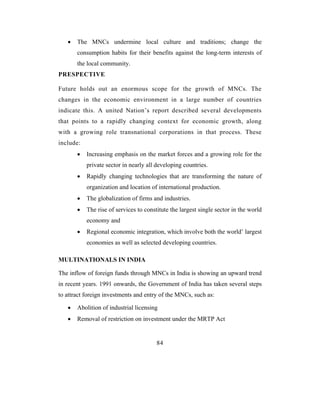 •   The MNCs undermine local culture and traditions; change the
       consumption habits for their benefits against the long-term interests of
       the local community.
PRESPECTIVE

Future holds out an enormous scope for the growth of MNCs. The
changes in the economic environment in a large number of countries
indicate this. A united Nation’s report described several developments
that points to a rapidly changing context for economic growth, along
with a growing role transnational corporations in that process. These
include:
       •   Increasing emphasis on the market forces and a growing role for the
           private sector in nearly all developing countries.
       •   Rapidly changing technologies that are transforming the nature of
           organization and location of international production.
       •   The globalization of firms and industries.
       •   The rise of services to constitute the largest single sector in the world
           economy and
       •   Regional economic integration, which involve both the world’ largest
           economies as well as selected developing countries.

MULTINATIONALS IN INDIA

The inflow of foreign funds through MNCs in India is showing an upward trend
in recent years. 1991 onwards, the Government of India has taken several steps
to attract foreign investments and entry of the MNCs, such as:

   •   Abolition of industrial licensing
   •   Removal of restriction on investment under the MRTP Act


                                        84
 