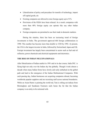 •   Liberalization of policy and procedure for transfer of technology, import
       off capital goods, etc
   •   Existing companies are allowed to raise foreign equity up to 51%
   •   Provisions of the FERA have been relaxed. As a result, companies with
       more than 40% foreign equity can operate like any other Indian
       company.
   •   Foreign companies are permitted to use their trade in domestic markets.

       During the nineties, there has been an increasing trend of foreign
investments in India. The government approved 666 foreign collaborations in
1990. This number has become more than double to 1520 by 1992. At present,
the USA is the largest investor in India, followed by Switzerland, Japan and UK.
Foreign investment has largely been concentrated in sector such as fuel and oil
refineries, power chemicals and electrical equipments and electronics.

THE RISE OF INDIAN MULTINATIONALS

After liberalization of Indian market in 1991 and in its due course, India INC. is
flying high not only over the Indian sky but globally. Though it took almost a
decade when many Indian forms have slowly and surly embarked on the global
path and lead to the emergence of the Indian Multinational Companies. With
each passing day, Indian businesses are acquiring companies abroad, becoming
worldwide popular suppliers and are recruiting staff across national boundaries.
While an Asian Paints is painting the world red, Tata is rolling out indicas from
Birmingham and Sundaram Fasteners nails home the fat that the Indian
company is an entity to be reckoned with.




                                       85
 