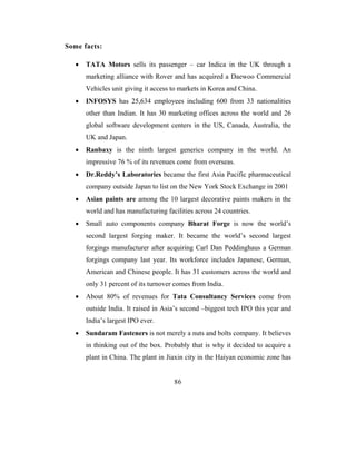 Some facts:

   •   TATA Motors sells its passenger – car Indica in the UK through a
       marketing alliance with Rover and has acquired a Daewoo Commercial
       Vehicles unit giving it access to markets in Korea and China.
   •   INFOSYS has 25,634 employees including 600 from 33 nationalities
       other than Indian. It has 30 marketing offices across the world and 26
       global software development centers in the US, Canada, Australia, the
       UK and Japan.
   •   Ranbaxy is the ninth largest generics company in the world. An
       impressive 76 % of its revenues come from overseas.
   •   Dr.Reddy’s Laboratories became the first Asia Pacific pharmaceutical
       company outside Japan to list on the New York Stock Exchange in 2001
   •   Asian paints are among the 10 largest decorative paints makers in the
       world and has manufacturing facilities across 24 countries.
   •   Small auto components company Bharat Forge is now the world’s
       second largest forging maker. It became the world’s second largest
       forgings manufacturer after acquiring Carl Dan Peddinghaus a German
       forgings company last year. Its workforce includes Japanese, German,
       American and Chinese people. It has 31 customers across the world and
       only 31 percent of its turnover comes from India.
   •   About 80% of revenues for Tata Consultancy Services come from
       outside India. It raised in Asia’s second –biggest tech IPO this year and
       India’s largest IPO ever.
   •   Sundaram Fasteners is not merely a nuts and bolts company. It believes
       in thinking out of the box. Probably that is why it decided to acquire a
       plant in China. The plant in Jiaxin city in the Haiyan economic zone has


                                      86
 