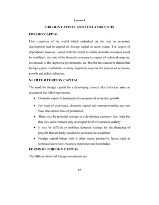 Lesson 4

            FOREIGN CAPITAL AND COLLABORATION

FOREIGN CAPITAL

Most countries of the world which embarked on the road to economic
development had to depend on foreign capital to some extent. The degree of
dependence however, varied with the extent to which domestic resources could
be mobilized, the state of the domestic economy in respect of technical progress,
the attitude of the respective governments, etc. But the fact cannot be denied that
foreign capital contributes in many important ways to the process of economic
growth and industrialization.

NEED FOR FOREIGN CAPITAL

The need for foreign capital for a developing country like India can arise on
account of the following reasons:
   •   Domestic capital is inadequate for purposes of economic growth.

   •   For want of experience, domestic capital and entrepreneurship may not
       flow into certain lines of production.
   •   There may be potential savings in a developing economy like India but
       this may come forward only at a higher level of economic activity.
   •   It may be difficult to mobilize domestic savings for the financing of
       projects that are badly needed for economic development.
   •   Foreign capital brings with it other scarce productive factor, such as
       technical know-how, business experience and knowledge.
FORMS OF FOREIGN CAPITAL

The different forms of foreign investments are:



                                        88
 