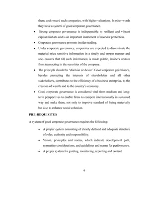 them, and reward such companies, with higher valuations. In other words
       they have a system of good corporate governance.
   •   Strong corporate governance is indispensable to resilient and vibrant
       capital markets and is an important instrument of investor protection.
   •   Corporate governance prevents insider trading.
   •   Under corporate governance, corporates are expected to disseminate the
       material price sensitive information in a timely and proper manner and
       also ensures that till such information is made public, insiders abstain
       from transacting in the securities of the company.
   •   The principle should be ‘disclose or desist’. Good corporate governance,
       besides protecting the interests of shareholders and all other
       stakeholders, contributes to the efficiency of a business enterprise, to the
       creation of wealth and to the country’s economy.
   •   Good corporate governance is considered vital from medium and long-
       term perspectives to enable firms to compete internationally in sustained
       way and make them, not only to improve standard of living materially
       but also to enhance social cohesion.

PRE-REQUISITES

A system of good corporate governance requires the following:

       •   A proper system consisting of clearly defined and adequate structure
           of roles, authority and responsibility.
       •   Vision, principles and norms, which indicate development path,
           normative considerations, and guidelines and norms for performance.
       •   A proper system for guiding, monitoring, reporting and control.




                                              9
 