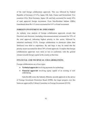 of the total foreign collaboration approvals. This was followed by Federal
Republic of Germany (17.2%), Japan, UK, Italy, France and Switzerland. Five
countries USA, West Germany, Japan, UK and Italy accounted for nearly 63%
of total approved foreign investment. Even Non-Resident Indians (NRIs)
contributed about Rs.113 crores accounted for 8.9 % of total investment.

FOREIGN INVESTMENT BY INDUSTRIES
An industry wise analysis of foreign collaboration approvals reveals that
Electrical and electronic (including telecommunications) accounted for 22% of
the total approval, indicating highest priority to this sector, followed by
industrial machinery 15.5%. Foreign collaboration in chemicals (other than
fertilizers) was third in importance. By and large it may be stated that the
priority sector accounted for about 70% of total approvals. It implies that foreign
collaborations approvals were more or less in conformity with the general
climate towards foreign capital in the country at that time.

FINANCIAL AND TECHNICAL COLLABORATIONS

Foreign collaborations are of two types:
   •   Technical approvals involving payments for technology
   •   Financial approvals involving equity capital of an existing or new
       undertaking.

       Upto Rs.600 crores the Industry Ministry accords approval on the advice
of Foreign Investment Promotion Board (FIPB), but larger projects over this
limits are approved by Cabinet Committee on Foreign Investment (CCFI).




                                        91
 