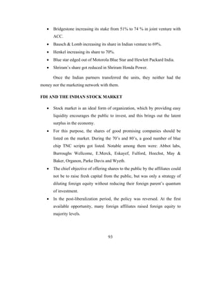•   Bridgestone increasing its stake from 51% to 74 % in joint venture with
       ACC.
   •   Bausch & Lomb increasing its share in Indian venture to 69%.
   •   Henkel increasing its share to 70%.
   •   Blue star edged out of Motorola Blue Star and Hewlett Packard India.
   •   Shriram’s share got reduced in Shriram Honda Power.

       Once the Indian partners transferred the units, they neither had the
money nor the marketing network with them.

FDI AND THE INDIAN STOCK MARKET

   •   Stock market is an ideal form of organization, which by providing easy
       liquidity encourages the public to invest, and this brings out the latent
       surplus in the economy.
   •   For this purpose, the shares of good promising companies should be
       listed on the market. During the 70’s and 80’s, a good number of blue
       chip TNC scripts got listed. Notable among them were: Abbot labs,
       Burroughs Wellcome, E.Merck, Eskayef, Fulford, Hoechst, May &
       Baker, Organon, Parke Davis and Wyeth.
   •   The chief objective of offering shares to the public by the affiliates could
       not be to raise fresh capital from the public, but was only a strategy of
       diluting foreign equity without reducing their foreign parent’s quantum
       of investment.
   •   In the post-liberalization period, the policy was reversed. At the first
       available opportunity, many foreign affiliates raised foreign equity to
       majority levels.




                                       93
 