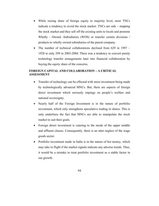 •   While raising share of foreign equity to majority level, most TNCs
      indicate a tendency to avoid the stock market. TNCs are side – stepping
      the stock market and they sell off the existing units to locals and promote
      Wholly - Owned -Subsidiaries (WOS) or transfer certain divisions /
      products to wholly owned subsidiaries of the parent company.
  •   The number of technical collaborations declined from 629 in 1997 –
      1928 to only 299 in 2003-2004. There was a tendency to convert purely
      technology transfer arrangements later into financial collaboration by
      buying the equity share of the concerns.

FOREIGN CAPITAL AND COLLABORATION – A CRITICAL
ASSESSMENT

  •   Transfer of technology can be effected with more investment being made
      by technologically advanced MNCs. But, there are aspects of foreign
      direct investment which seriously impinge on people’s welfare and
      national sovereignty.
  •   Nearly half of the Foreign Investment is in the nature of portfolio
      investment, which only strengthens speculative trading in shares. This is
      only underlines the fact that MNCs are able to manipulate the stock
      market to suit their goals.
  •   Foreign direct investment is catering to the needs of the upper middle
      and affluent classes. Consequently, there is an utter neglect of the wage
      goods sector.
  •   Portfolio investment made in India is in the nature of hot money, which
      may take to flight if the market signals indicate any adverse trends. Thus,
      it would be a mistake to treat portfolio investment as a stable factor in
      our growth.



                                      94
 