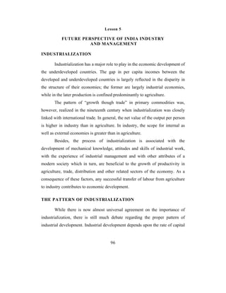Lesson 5

           FUTURE PERSPECTIVE OF INDIA INDUSTRY
                     AND MANAGEMENT

INDUSTRIALIZATION

       Industrialization has a major role to play in the economic development of
the underdeveloped countries. The gap in per capita incomes between the
developed and underdeveloped countries is largely reflected in the disparity in
the structure of their economies; the former are largely industrial economies,
while in the later production is confined predominantly to agriculture.
       The pattern of “growth though trade” in primary commodities was,
however, realized in the nineteenth century when industrialization was closely
linked with international trade. In general, the net value of the output per person
is higher in industry than in agriculture. In industry, the scope for internal as
well as external economies is greater than in agriculture.
       Besides, the process of industrialization is associated with the
development of mechanical knowledge, attitudes and skills of industrial work,
with the experience of industrial management and with other attributes of a
modern society which in turn, are beneficial to the growth of productivity in
agriculture, trade, distribution and other related sectors of the economy. As a
consequence of these factors, any successful transfer of labour from agriculture
to industry contributes to economic development.

THE PATTERN OF INDUSTRIALIZATION

       While there is now almost universal agreement on the importance of
industrialization, there is still much debate regarding the proper pattern of
industrial development. Industrial development depends upon the rate of capital


                                        96
 