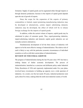 formation. Supply of capital goods can be augmented either through imports or
through domestic production. Increase in the imports of capital goods depends
upon the rate of growth of exports.
       Since the scope for the expansion of the exports of primary
commodities is limited, export promoting manufacturing industries may
be developed or alternatively, certain import substituting domestic
industries may be developed, the effect of which will be to release
foreign exchange for the imports of capital goods.
       In addition, within the current volume of imports, capital goods may be
substituted in place of consumer goods. Thus, export-promoting industries,
import-substituting industries and domestic capital goods industries are not
mutually exclusive alternatives.
       Simultaneously development of all the three classes of industries will
approve to be the most effective strategy of industrialization. The relative role of
each is likely to vary with the particular economic circumstances of individual
countries as well as with their current phase of industrialization.
REVEIEW OF INDUSTRIAL GROWTH

The progress of industrialization during the last 50 years since 1951 has been a
striking   feature   of   Indian   economic     development.     The   process   of
industrialization, launched as a conscious and deliberate policy under Industrial
Policy Resolution of 1956 and vigorously implemented under five year plans,
involved heavy investments in building up capacity over a wide spectrum of
industries. As a result, over the last nearly 50 years, industrial production went
up by about five times, making India the tenth most industrial country of world.




                                        97
 