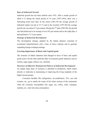 Rate of Industrial Growth
Industrial growth has not been uniform since 1951. After a steady growth of
about 8 % during the initial period of 14 years (1951-1965), there was a
fluctuating trend since then. In the sixties (1961-70) the average growth of
Industrial output was put at 5.5 % and in the seventies (1971-80) the average
growth rate was about 4 % per annum. During the 7th plan (1985-90), the growth
rate had picked up to an average of over 8% per annum and in the eight plan, it
had declined to 7.3 % per annum.
Strategy of Industrial Development
The development strategy adopted by the Indian planners consisted of
accelerated industrialization with a base of heavy industry and to generate
expanding foreign exchange earnings.

Growing Importance of Basic and Capital goods

The structure of Indian industries had changed in favor of basic and capital
goods sector. On the other hand the share of consumer goods industries such as
textiles, sugar, paper, tobacco, etc., declined.

Structure of Effective Demand and Pattern of Industrial Development
An unduly large share of resources is absorbed in production, which relates
directly or indirectly to maintaining or improving the living standards of the
higher income groups.
        Consumer durables like refrigerators, air-conditioners, TVs, cars and
scooters, etc., go to satisfy the wants of the richer sections of the community
while the consumer non-durables like sugar, tea, coffee, cloth, vanaspati,
matches, etc., enter into mass consumption.




                                         98
 