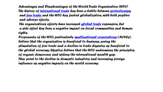 Advantages and Disadvantages of the World Trade Organization (WTO)
The history of international trade has been a battle between protectionism
and free trade, and the WTO has fueled globalization, with both positive
and adverse effects.
The organization’s efforts have increased global trade expansion, but
a side effect has been a negative impact on local communities and human
rights.
Proponents of the WTO, particularly multinational corporations (MNCs),
believe that the organization is beneficial to business, seeing the
stimulation of free trade and a decline in trade disputes as beneficial to
the global economy. Skeptics believe that the WTO undermines the principles
of organic democracy and widens the international wealth gap.
They point to the decline in domestic industries and increasing foreign
influence as negative impacts on the world economy.
 