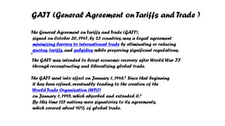 GATT (General Agreement on Tariffs and Trade )
The General Agreement on Tariffs and Trade (GATT),
signed on October 30, 1947, by 23 countries, was a legal agreement
minimizing barriers to international trade by eliminating or reducing
quotas, tariffs, and subsidies while preserving significant regulations.
1
The GATT was intended to boost economic recovery after World War II
through reconstructing and liberalizing global trade.
The GATT went into effect on January 1, 1948.2 Since that beginning
it has been refined, eventually leading to the creation of the
World Trade Organization (WTO)
on January 1, 1995, which absorbed and extended it.3
By this time 125 nations were signatories to its agreements,
which covered about 90% of global trade.
 