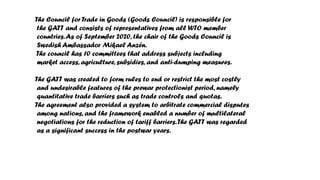 The Council for Trade in Goods (Goods Council) is responsible for
the GATT and consists of representatives from all WTO member
countries.As of September 2020, the chair of the Goods Council is
Swedish Ambassador Mikael Anzén.
The council has 10 committees that address subjects including
market access, agriculture, subsidies, and anti-dumping measures.
The GATT was created to form rules to end or restrict the most costly
and undesirable features of the prewar protectionist period, namely
quantitative trade barriers such as trade controls and quotas.
The agreement also provided a system to arbitrate commercial disputes
among nations, and the framework enabled a number of multilateral
negotiations for the reduction of tariff barriers.The GATT was regarded
as a significant success in the postwar years.
 
