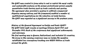 The GATT was created to form rules to end or restrict the most costly
and undesirable features of the prewar protectionist period, namely
quantitative trade barriers such as trade controls and quotas.
The agreement also provided a system to arbitrate commercial
disputes among nations, and the framework enabled a number of
multilateral negotiations for the reduction of tariff barriers.
The GATT was regarded as a significant success in the postwar years.
History of the General Agreement on Tariffs and Trade (GATT)
The GATT held eight rounds of meetings between April 1947 and
December 1993. Each of the conferences had significant achievements
and outcomes.
The first meeting was in Geneva, Switzerland, and included 23 countries.
The focus in this opening conference was on tariffs.The members
established tax concessions touching over US$10 billion of trade
around the globe.
 