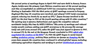 The second series of meetings began in April 1949 and were held in Annecy, France.
Again, tariffs were the primary topic.Thirteen countries were at the second meeting,
and they accomplished an additional 5,000 tax concessions reducing tariffs.711
Starting in September 1950 the third series of GATT meetings occurred in Torquay,
England.This time 38 countries were involved, and almost 9,000 tariff concessions
passed, reducing tax levels by as much as 25%.11 Japan became involved in the
GATT for the first time in 1956 at the fourth meeting along with 25 other countries.12
The meeting was in Geneva, Switzerland, and again the committee reduced
worldwide tariffs, this time by US$2.5 billion.7 This series of meetings and reduced
tariffs would continue, adding new GATT provisions in the process.The average
tariff rate fell from around 22%, when the GATT was first signed in Geneva in 1947,
to around 5% by the end of the Uruguay Round, concluded in 1993, which also
negotiated the creation of the WTO.13 In 1964 the GATT began to work toward
curbing predatory pricing policies.These policies are known as dumping.As the
years have passed, the countries have continued to attack global issues, including
addressing agriculture disputes and working to protect intellectual property.
 