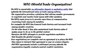 WTO (World Trade Organisation)
The WTO is essentially an alternative dispute or mediation entity that
upholds the international rules of trade among nations.
The organization provides a platform that allows member governments
to negotiate and resolve trade issues with other members.
The WTO’s main focus is to provide open lines of communication
concerning trade among its members.
For example, the WTO has lowered trade barriers and increased trade
among member countries.
On the other hand, it has also maintained trade barriers when it
makes sense to do so in the global context.
Therefore, the WTO attempts to provide negotiation mediation
that benefits the global economy.
Once negotiations are complete and an agreement is in place, the WTO
then offers to interpret that agreement in case of a future dispute.
All WTO agreements include a settlement process, whereby the
organization legally conducts neutral conflict resolution.
 