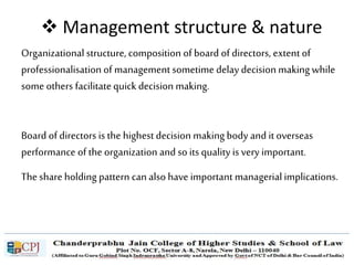  Management structure & nature
Organizational structure, composition of board of directors, extent of
professionalisation of management sometime delay decision making while
some others facilitatequick decision making.
Board of directors is the highest decision makingbody and it overseas
performance of the organization and so its quality is very important.
The share holding pattern can also have important managerialimplications.
 