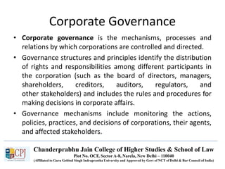 Chanderprabhu Jain College of Higher Studies & School of Law
Plot No. OCF, Sector A-8, Narela, New Delhi – 110040
(Affiliated to Guru Gobind Singh Indraprastha University and Approved by Govt of NCT of Delhi & Bar Council of India)
Corporate Governance
• Corporate governance is the mechanisms, processes and
relations by which corporations are controlled and directed.
• Governance structures and principles identify the distribution
of rights and responsibilities among different participants in
the corporation (such as the board of directors, managers,
shareholders, creditors, auditors, regulators, and
other stakeholders) and includes the rules and procedures for
making decisions in corporate affairs.
• Governance mechanisms include monitoring the actions,
policies, practices, and decisions of corporations, their agents,
and affected stakeholders.
 