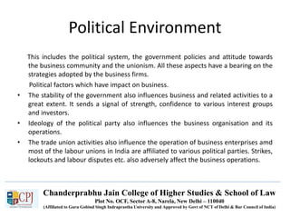Chanderprabhu Jain College of Higher Studies & School of Law
Plot No. OCF, Sector A-8, Narela, New Delhi – 110040
(Affiliated to Guru Gobind Singh Indraprastha University and Approved by Govt of NCT of Delhi & Bar Council of India)
Political Environment
This includes the political system, the government policies and attitude towards
the business community and the unionism. All these aspects have a bearing on the
strategies adopted by the business firms.
Political factors which have impact on business.
• The stability of the government also influences business and related activities to a
great extent. It sends a signal of strength, confidence to various interest groups
and investors.
• Ideology of the political party also influences the business organisation and its
operations.
• The trade union activities also influence the operation of business enterprises amd
most of the labour unions in India are affiliated to various political parties. Strikes,
lockouts and labour disputes etc. also adversely affect the business operations.
 
