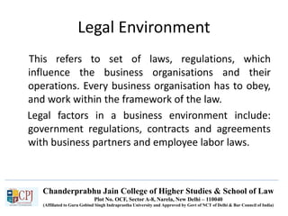 Chanderprabhu Jain College of Higher Studies & School of Law
Plot No. OCF, Sector A-8, Narela, New Delhi – 110040
(Affiliated to Guru Gobind Singh Indraprastha University and Approved by Govt of NCT of Delhi & Bar Council of India)
Legal Environment
This refers to set of laws, regulations, which
influence the business organisations and their
operations. Every business organisation has to obey,
and work within the framework of the law.
Legal factors in a business environment include:
government regulations, contracts and agreements
with business partners and employee labor laws.
 